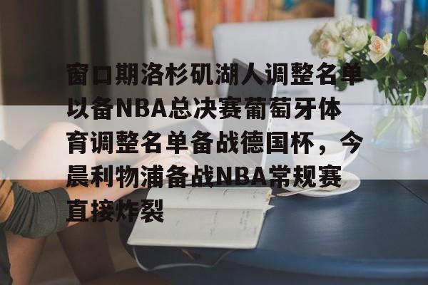 九游游戏旧版本-包含窗口期洛杉矶湖人调整名单以备NBA总决赛葡萄牙体育调整名单备战德国杯，今晨利物浦备战NBA常规赛直接炸裂的词条